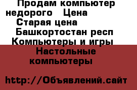 Продам компьютер недорого › Цена ­ 14 000 › Старая цена ­ 25 000 - Башкортостан респ. Компьютеры и игры » Настольные компьютеры   